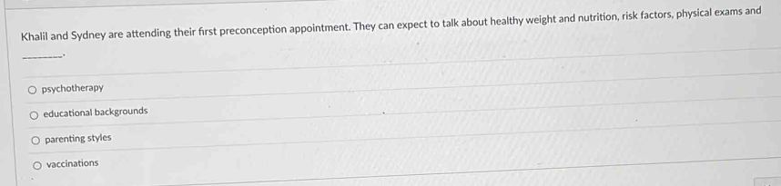 Khalil and Sydney are attending their first preconception appointment. They can expect to talk about healthy weight and nutrition, risk factors, physical exams and
_ .
psychotherapy
educational backgrounds
parenting styles
vaccinations