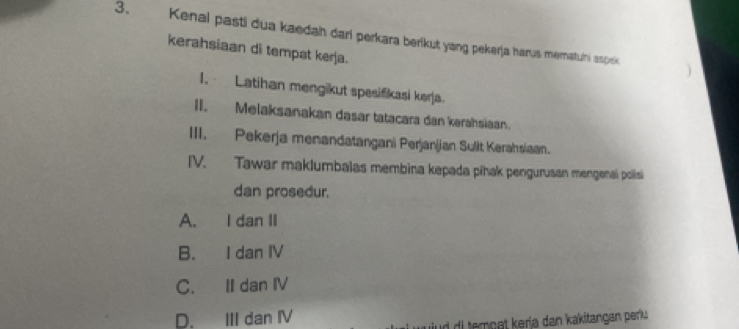 Kenal pasti dua kaedah dari perkara berikut yang pekerja harus mematuni aspek
kerahsiaan di tempat kerja.
I, Latihan mengikut spesifikasi kerja.
II. Melaksanakan dasar tatacara dan kerahsiaan.
III. Pekerja menandatangani Perjanjjan Sulit Kerahsiaan.
IV. Tawar maklumbalas membina kepada pihak pengurusan mengenai polisi
dan prosedur.
A. I dan II
B. I dan IV
C. II dan IV
D. III dan ⅣV
iud di tempat kerja dan kakitangan perk