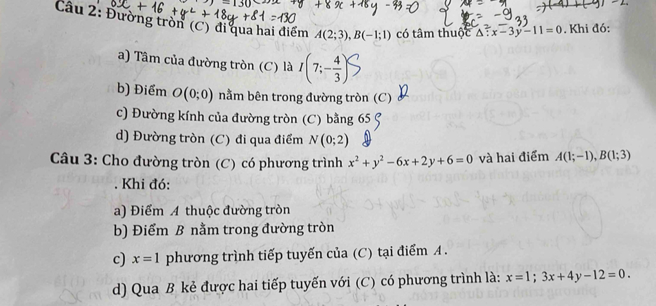 Đường tròn (C) đi qua hai điểm A(2;3), B(-1;1) có tâm thuộc △ :x-3y-11=0. Khi đó: 
a) Tâm của đường tròn (C) là I(7;- 4/3 )
b) Điểm O(0;0) nằm bên trong đường tròn (C) 
c) Đường kính của đường tròn (C) bằng 65 C 
d) Đường tròn (C) đi qua điểm N(0;2)
Câu 3: Cho đường tròn (C) có phương trình x^2+y^2-6x+2y+6=0 và hai điểm A(1;-1), B(1;3). Khi đó: 
a) Điểm A thuộc đường tròn 
b) Điểm B nằm trong đường tròn 
c) x=1 phương trình tiếp tuyến của (C) tại điểm A. 
d) Qua B kẻ được hai tiếp tuyến với (C) có phương trình là: x=1;3x+4y-12=0.