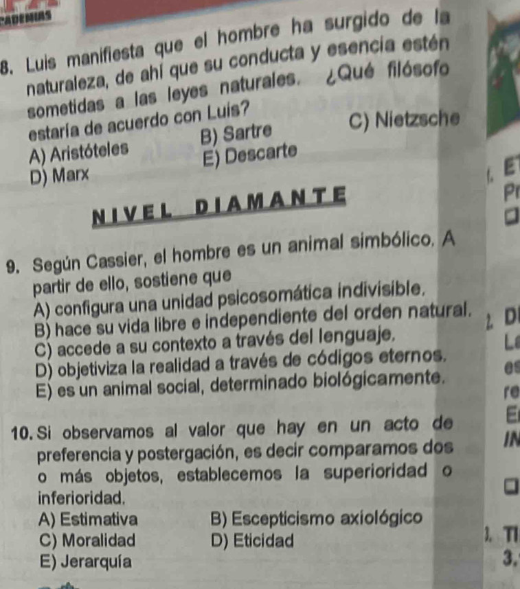 ADEMIAS
8. Luis manifiesta que el hombre ha surgido de la
naturaleza, de ahí que su conducta y esencia estén
sometidas a las leyes naturales. ¿Qué filósofo
estaría de acuerdo con Luís?
A) Aristóteles B) Sartre
C) Nietzsche
D) Marx E) Descarte
L E
NIVE L D IA M A NT E
Pr
9. Según Cassier, el hombre es un animal simbólico. A
partir de ello, sostiene que
A) configura una unidad psicosomática indivisible.
B) hace su vida libre e independiente del orden natural. D
C) accede a su contexto a través del lenguaje.
Lê
D) objetiviza la realidad a través de códigos eternos.
E) es un animal social, determinado biológicamente. es
re
10. Si observamos al valor que hay en un acto de
preferencia y postergación, es decir comparamos dos IN
o más objetos, establecemos la superioridad o
inferioridad.
A) Estimativa B) Escepticismo axiológico
C) Moralidad D) Eticidad
3. TI
E) Jerarquía 3.