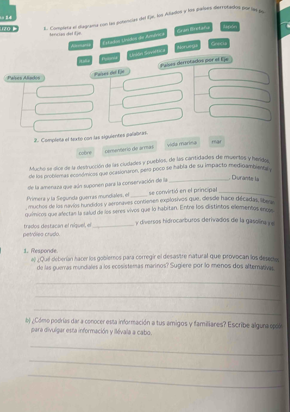 a 14 
Lizo 1. Completa el diagrama con las potencias del Eje, los Aliados y los países derrotados por las po 
tencias del Eje. 
Estados Unidos de América Gran Bretaña Japón 
Alemania Grecia 
Noruega 
oviética 
2. Completa el texto con las sigui 
cobre cementerio de armas vida marina mar 
Mucho se dice de la destrucción de las ciudades y pueblos, de las cantidades de muertos y heridos, 
de los problemas económicos que ocasionaron, pero poco se habla de su impacto medioambiental y 
de la amenaza que aún suponen para la conservación de la_ 
, Durante la 
Primera y la Segunda guerras mundiales, el _se convirtió en el principal_ 
muchos de los navíos hundidos y aeronaves contienen explosivos que, desde hace décadas, liberar 
químicos que afectan la salud de los seres vivos que lo habitan. Entre los distintos elementos encon 
trados destacan el níquel, el_ 
y diversos hidrocarburos derivados de la gasolina y e 
petróleo crudo. 
1. Responde. 
a) ¿Qué deberían hacer los gobiernos para corregir el desastre natural que provocan los desechos 
de las guerras mundiales a los ecosistemas marinos? Sugiere por lo menos dos alternativas. 
_ 
_ 
_ 
b) ¿Cómo podrías dar a conocer esta información a tus amigos y familiares? Escribe alguna opción 
para divulgar esta información y llévala a cabo. 
_ 
_ 
_