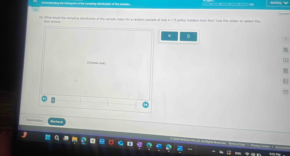 Undersanding the histogram of the sampling distribution of the sample... — ) 0s Ashley 

(b) What would the sampling distribution of the sample mean for a random sample of size n=9 policy holders look like? Use the slider to select the 
best answer. 
(Choose one) 
Explanation Recheck