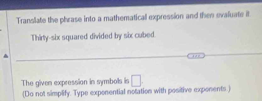 Translate the phrase into a mathematical expression and then evaluate it 
Thirty-six squared divided by six cubed. 
The given expression in symbols is □. 
(Do not simplify. Type exponential notation with positive exponents.)