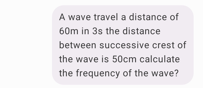 A wave travel a distance of
60m in 3s the distance 
between successive crest of 
the wave is 50cm calculate 
the frequency of the wave?