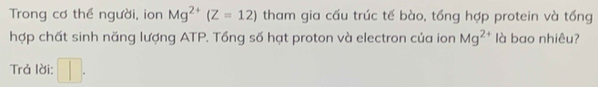 Trong cơ thể người, ion Mg^(2+)(Z=12) tham gia cấu trúc tế bào, tổng hợp protein và tổng 
hợp chất sinh năng lượng ATP. Tổng số hạt proton và electron của ion Mg^(2+) là bao nhiêu? 
Trả lời: □ .