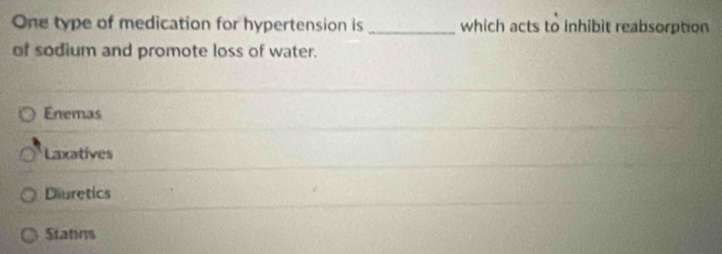 One type of medication for hypertension is _which acts to inhibit reabsorption
of sodium and promote loss of water.
Enemas
Laxatives
Diuretics
Statins