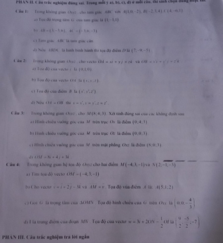 PHAN II. Câu trác nghiệm đúng sai, Trong mỗi ý a1, b (c),d) ở một cầu, thi sinh chọn đũng nuặc vất
Cầu 1: Trong không gian Ovz . cho tam giác 48C với A(1,0,-2),B(-2,3,4),C(4,-6,1)
a i Tọa độ trọng tâm G của tam giác là (1,-1,1)
h |B-(3,-1,6),AC=(-1,n,-1)
'ì Tam giác 4BC là tam giác cản
d) Nếu (/DC là hình bình hành thi tọa độ điểm D là  7,-9,-5
C ău 2: Trong không gian Ovyz cho vecto OA=xi+yj+zk và OB=(1+y^2)=z^2k
ToudO của vécto L_1(0,1,0)
b) Tọa độ của vecto O.( là (1,1,2)
cí Toa độ của điểm ở là (x',y',z')
dị Nếu OA=OB thì x=v',v=v',z=z'.
Câu 3: Trong không gian Oryz , cho M(8;4;3). Xét tính đùng sai của các khẳng định sau
a) Hình chiêu vuống góc của M trên trục Ox là điễm (0,4,3)
b) Hìmh chiếu vuờng góc của M trên trục Oz là điễm (0,0,3)
c) Hình chiêu vuống gọc của M trên mật phẳng Oxz là điễm (8,0.3)
J) UU=8i+4j+3k
Câu 4: Trong không gian hệ tọa độ Oyyz cho hai điểm M(-4;3,-1) va N(2;-1,-3)
a) Tim tọa độ vecto OM=(-4;3,-1)
hị Cho vecto v=i+2j-3k và IM=v. Tọa độ vủa điểm # là: A(5,1,2)
c) Goi G là trọng tâm của ∆OMN . Tọa độ hình chiều của G trên Oxc là (0,0,- 4/3 )
đ) H là trung điểm của đoạn MN . Tọa độ của vecto w=3i+20N- 1/2  Of là ( 9/2 , (-5)/2 ;-7)
PHAN III Câu trắc nghiệm tra lời ngắn