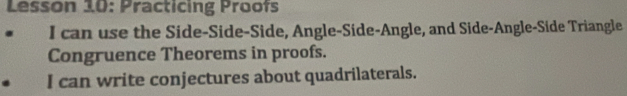 Lesson 10: Practicing Proofs 
I can use the Side-Side-Side, Angle-Side-Angle, and Side-Angle-Side Triangle 
Congruence Theorems in proofs. 
I can write conjectures about quadrilaterals.