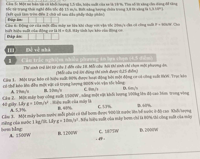 Một xe bán tải có khối lượng 1,5 tấn, hiệu suất của xe là 18 %. Tìm số lít xăng cần dùng để tăng
tốc từ trạng thái nghỉ đến tốc độ 15 m/s. Biết năng lượng chứa trong 3,8 lít xăng là 1,3.10^8J.
(kết quả làm tròn đến 2 chữ số sau dấu phẩy thập phân)
Đáp án:
Câu 6: Động cơ của một đầu máy xe lửa khi chạy với vận tốc 20m/s cần có công suất P=80kW. Cho
biết hiệu suất của động cơ là H=0,8 Hãy tính lực kéo của động cơ.
Đáp án:
III Đề về nhà
1 Câu trắc nghiệm nhiều phương án lựa chọn (4,5 điểm)
Thí sinh trả lời từ câu 1 đến câu 18. Mỗi câu hỏi thí sinh chỉ chọn một phương án.
(Mỗi câu trả lời đúng thí sinh được 0,25 điểm)
Câu 1. Một trục kéo có hiệu suất 80% được hoạt động bởi một động cơ có công suất 8kW. Trục kéo
có thể kéo lên đều một vật có trọng lượng 800N với vận tốc bằng:
A. 19m/s B. 10m/s C. 8m/s D. 6m/s
Câu 2. Một máy bay công suất 1500W , nâng một vật khối lượng 100kg lên độ cao 36m trong vòng
40 giây. Lấy g=10m/s^2. Hiệu suất của máy là
A. 5,3%. B. 48%. C. 53%. D. 60%.
Câu 3. Một máy bơm nước mỗi phút có thể bơm được 900 lít nước lên bể nước ở độ cao Khối lượng
riêng của nước 1 kg/lít. Lấy g=10m/s^2. Nếu hiệu suất của máy bơm chỉ là 80% thì công suất của máy
bơm bằng: D. 2000W
A. 1500W B. 1200W C. 1875W
49 −