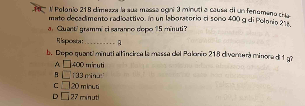 Il Polonio 218 dimezza la sua massa ogni 3 minuti a causa di un fenomeno chia-
mato decadimento radioattivo. In un laboratorio ci sono 400 g di Polonio 218,
a. Quanti grammi ci saranno dopo 15 minuti?
Risposta: _g
b. Dopo quanti minuti all’incirca la massa del Polonio 218 diventerà minore di 1 g?
A 400 minuti
B 133 minuti
C 20 minuti
D 27 minuti