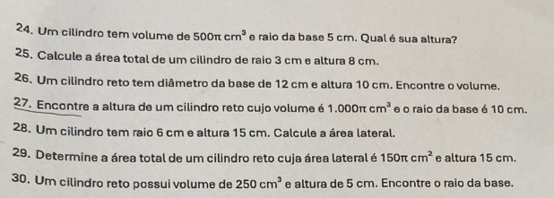 Um cilindro tem volume de 500π cm^3 e raio da base 5 cm. Qual é sua altura? 
25. Calcule a área total de um cilindro de raio 3 cm e altura 8 cm. 
26. Um cilindro reto tem diâmetro da base de 12 cm e altura 10 cm. Encontre o volume. 
27. Encontre a altura de um cilindro reto cujo volume é 1.000π cm^3 e o raio da base é 10 cm. 
28. Um cilindro tem raio 6 cm e altura 15 cm. Calcule a área lateral. 
29. Determine a área total de um cilindro reto cuja área lateral é 150π cm^2 e altura 15 cm. 
30. Um cilindro reto possui volume de 250cm^3 e altura de 5 cm. Encontre o raio da base.