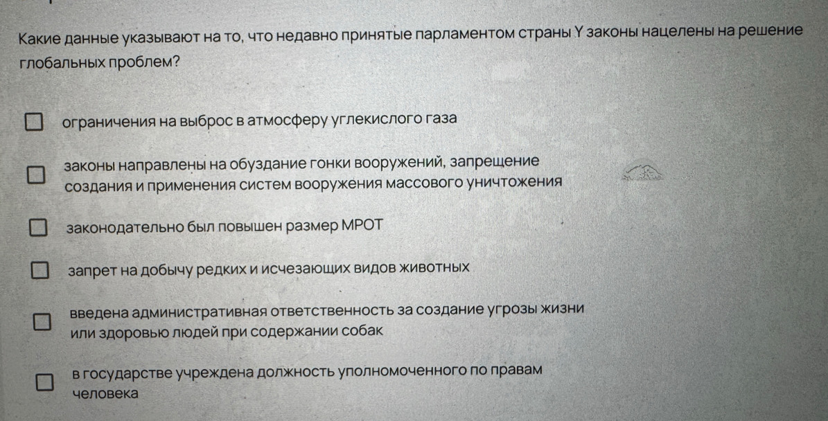 Какие данные указываюот на тое что недавно πринятые ларламентом страныιН законы нацелены на решение
глобальных лроблем?
ограничения на выброс в атмосферу углекислого газа
законы направлены на обуздание гонки вооружкений, запрешение
созданияи Πрименения систем вооружения массового уничтожения
законодательнобыл ловышен размер МРΟT
запрет на добычу редких и исчезаюших видов животных
введена административная ответственность за создание угрозы жизни
или здоровыюо люодей πри содержании собак
в государстве учреждена должность улолномоченного ло лравам
человека