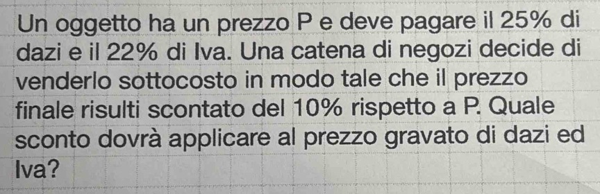 Un oggetto ha un prezzo P e deve pagare il 25% di 
dazi e il 22% di Iva. Una catena di negozi decide di 
venderlo sottocosto in modo tale che il prezzo 
finale risulti scontato del 10% rispetto a P. Quale 
sconto dovrà applicare al prezzo gravato di dazi ed 
Iva?