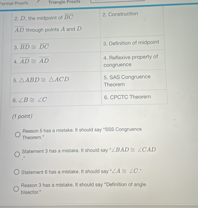 Formal Proofs Triangle Proofs
Reason 5 has a mistake. It should say “SSS Congruence
Theorem.”
Statement 3 has a mistake. It should say “ ∠ BAD≌ ∠ CAD
Statement 6 has a mistake. It should say “ ∠ A≌ ∠ C "
Reason 3 has a mistake. It should say “Definition of angle
bisector."