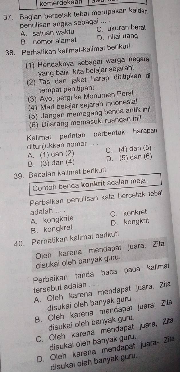 kemerdekaan
37. Bagian bercetak tebal merupakan kaidah
penulisan angka sebagai ... .
A. satuan waktu C. ukuran berat
B. nomor alamat D. nilai uang
38. Perhatikan kalimat-kalimat berikut!
(1) Hendaknya sebagai warga negara
yang baik, kita belajar sejarah!
(2) Tas dan jaket harap dititipkan di
tempat penitipan!
(3) Ayo, pergi ke Monumen Pers!
(4) Mari belajar sejarah Indonesia!
(5) Jangan memegang benda antik ini!
(6) Dilarang memasuki ruangan ini!
Kalimat perintah berbentuk harapan
ditunjukkan nomor ... .
A. (1) dan (2) C. (4) dan (5)
B. (3) dan (4) D. (5) dan (6)
39. Bacalah kalimat berikut!
Contoh benda konkrit adalah meja.
Perbaikan penulisan kata bercetak tebal
adalah ... .
A. kongkrite C. konkret
B. kongkret D. kongkrit
40. Perhatikan kalimat berikut!
Oleh karena mendapat juara. Zita
disukai oleh banyak guru.
Perbaikan tanda baca pada kalimat
tersebut adalah ... .
A. Oleh karena mendapat juara. Zita
disukai oleh banyak guru
B. Oleh karena mendapat juara: Zita
disukai oleh banyak guru.
C. Oleh karena mendapat juara, Zita
disukai oleh banyak guru.
D. Oleh karena mendapat juara- Zita
disukai oleh banyak guru.