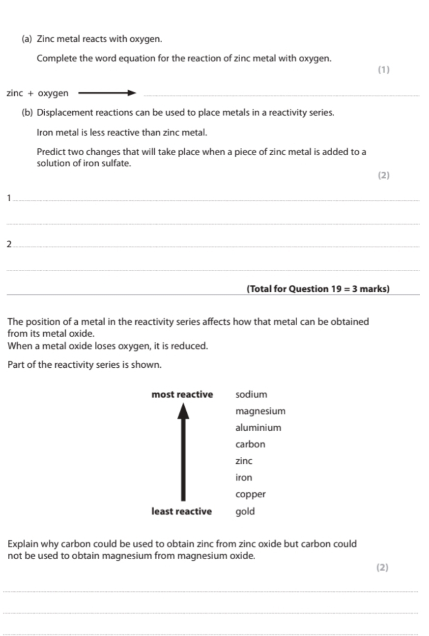 Zinc metal reacts with oxygen.
Complete the word equation for the reaction of zinc metal with oxygen. (1)
zinc + oxygen
_
(b) Displacement reactions can be used to place metals in a reactivity series.
Iron metal is less reactive than zinc metal.
Predict two changes that will take place when a piece of zinc metal is added to a
solution of iron sulfate.
(2)
_1
_
_2
_
_
(Total for Question 19=3 marks)
The position of a metal in the reactivity series affects how that metal can be obtained
from its metal oxide.
When a metal oxide loses oxygen, it is reduced.
Part of the reactivity series is shown.
most reactive sodium
magnesium
aluminium
carbon
zinc
iron
copper
least reactive gold
Explain why carbon could be used to obtain zinc from zinc oxide but carbon could
not be used to obtain magnesium from magnesium oxide.
(2)
_
_
_