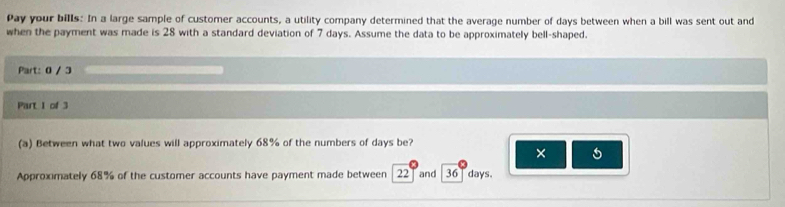 Pay your bills: In a large sample of customer accounts, a utility company determined that the average number of days between when a bill was sent out and 
when the payment was made is 28 with a standard deviation of 7 days. Assume the data to be approximately bell-shaped. 
Part: 0 / 3 
Part I of 3 
(a) Between what two values will approximately 68% of the numbers of days be? 
× 
Approximately 68% of the customer accounts have payment made between 22 and 36 days