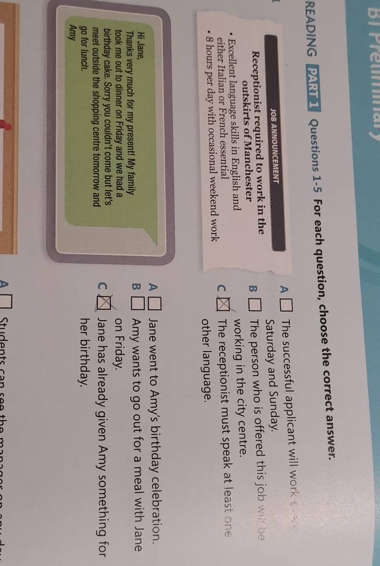 BT Pretiminary 
READING PART 1 Questions 1-5 For each question, choose the correct answer. 
A The successful applicant will work 
JOB ANNOUNCEMENT 
Receptionist required to work in the Saturday and Sunday. 
outskirts of Manchester B The person who is offered this job will be 
Excellent language skills in English and working in the city centre. 
either Italian or French essential
8 hours per day with occasional weekend work C The receptionist must speak at least one 
other language. 
A Jane went to Amy's birthday celebration. 
Hi Jane, 
B 
Thanks very much for my present! My family Amy wants to go out for a meal with Jane 
took me out to dinner on Friday and we had a on Friday. 
birthday cake. Sorry you couldn't come but let's 
C 
meet outside the shopping centre tomorrow and Jane has already given Amy something for 
go for lunch. her birthday. 
Amy 
A