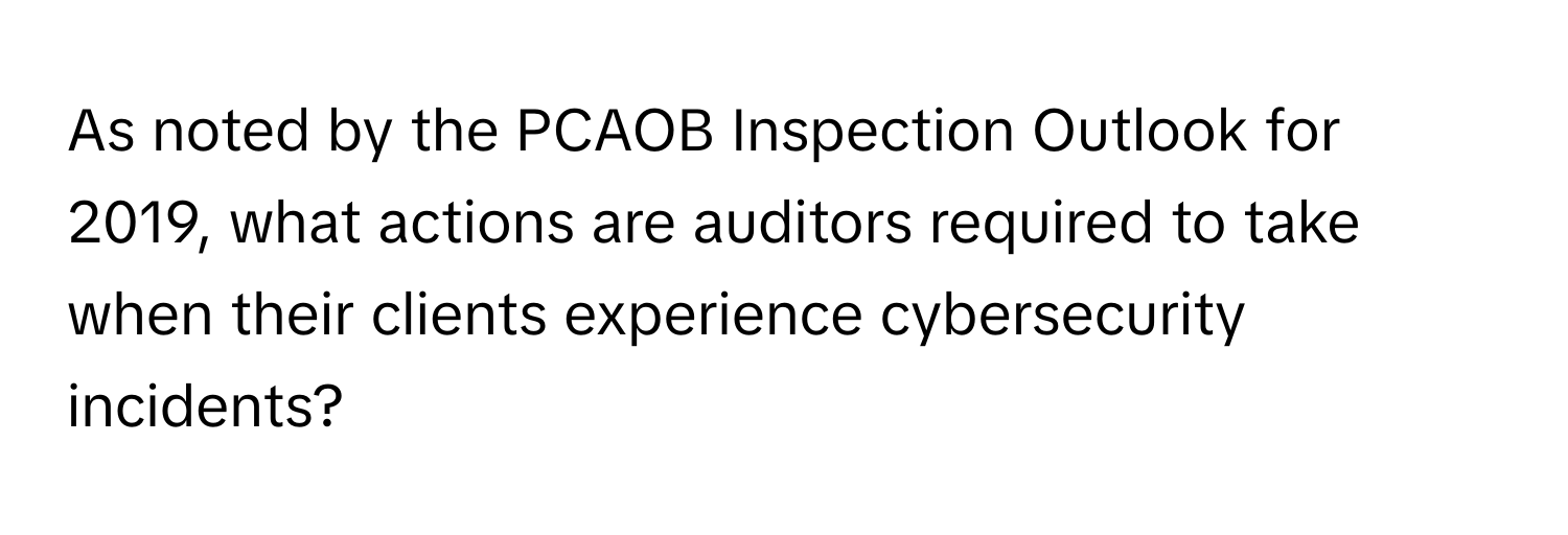 As noted by the PCAOB Inspection Outlook for 2019, what actions are auditors required to take when their clients experience cybersecurity incidents?