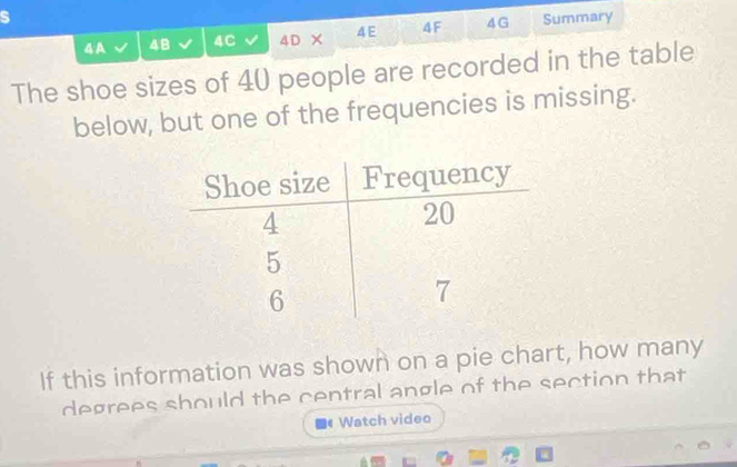 A 48 4C 4D × 4E 4F 4G Summary 
The shoe sizes of 40 people are recorded in the table 
below, but one of the frequencies is missing. 
If this information was shown on a pie chart, how many 
degrees should the central angle of the section that 
a Watch video