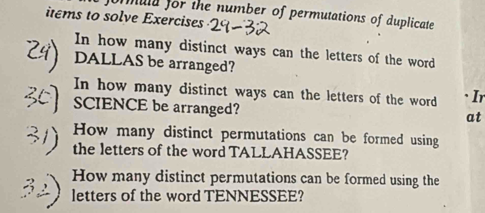 formuld for the number of permutations of duplicate 
items to solve Exercises 
In how many distinct ways can the letters of the word 
DALLAS be arranged? 
In how many distinct ways can the letters of the word 、Ir 
SCIENCE be arranged? 
at 
How many distinct permutations can be formed using 
the letters of the word TALLAHASSEE? 
How many distinct permutations can be formed using the 
letters of the word TENNESSEE?