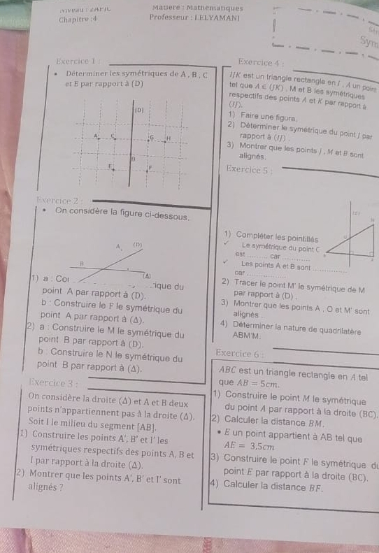 Matière : Mathematiques
Chapitre :4 Professeur : LELYAMAN!
Se
Sym
Exercice 1 : Exercice 4 :
Déterminer les symétriques de A , B , C I/K est un triangle rectangle en / . A un poin
et E par rapport à (D) tel que A ∈ (JK) , M et B les symétriques
respectifs des points A et K par rapport à
(1).
[D]
1) Faire une figure.
2) Déterminer le symétrique du point / par
rapport à (//) .
a C G _H 3) Montrer que les points / . M et B sont
6
alignés.
E F
Exercice 5 :
Exercice 2 :
On considère la figure ci-dessous.
1) Compléter les pointillés
A. (D) Le symétrique du point C
est_ car_
Les points A et B sont_
1) a : Col (A)
car
_
ique du 2) Tracer le point M' le symétrique de M
par rapport à (D) .
point A par rapport à (D). 3) Montrer que les points A , O et M' sont
b : Construire le F le symétrique du alignés .
point A par rapport à (Δ). 4) Déterminer la nature de quadrilatère
2) a : Construire le M le symétrique du ABM'M.
point B par rapport à (D). Exercice 6 :_
b :  Construire le N le symétrique du
point B par rapport à (Δ). ABC est un triangle rectangle en A tel
que AB=5cm.
Exercice 3: 1) Construire le point M le symétrique
On considère la droite (Δ) et A et B deux du point A par rapport à la droite (BC).
points n'appartiennent pas à la droite (Δ). 2) Calculer la distance BM.
Soit I le milieu du segment [AB]. E un point appartient à AB tel que
1) Construire les points A',B' et I’ les AE=3.5cm
symétriques respectifs des points A, B et  3) Construire le point F le symétrique de
I par rapport à la droite (Δ). point E par rapport à la droite (BC).
2) Montrer que les points A', R' et I' sont 4) Calculer la distance BF.
alignés ?