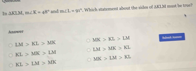 Questión
In △ KLM, m∠ K=48° and m∠ L=91°. Which statement about the sides of △ KLM must be true?
Answer
MK>KL>LM
LM>KL>MK Submit Answer
LM>MK>KL
KL>MK>LM
MK>LM>KL
KL>LM>MK