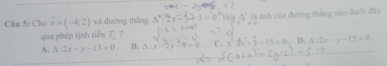 Cho vector v=(-4;2) và đường thắng △^0:2x= 2y-5=0 Hội △ ' là ảnh của đường thắng nào dưới đây
qua phép tịnh tiến T_v ?
A. △ :2x-y-13=0. B. △ :x-2y-9=0. C. Δ :2 x + y - 15 = 0 D. △ :2x-y-15=0.