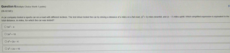 Question 6(Multiple Choice Worth 1 points)
r
(06.02 MC)
A car company tested a sports car on a road with different inclines. The test driver tested the car by driving a distance of x miles on a flat road, (x^2+3) miles downhill, and (x-7) miles uphill. Which simplified expression is equivalent to the
total distance, in miles, for which the car was tested?
3x^2-4
3x^2+10
x^2+2x-4
x^2+2x+10