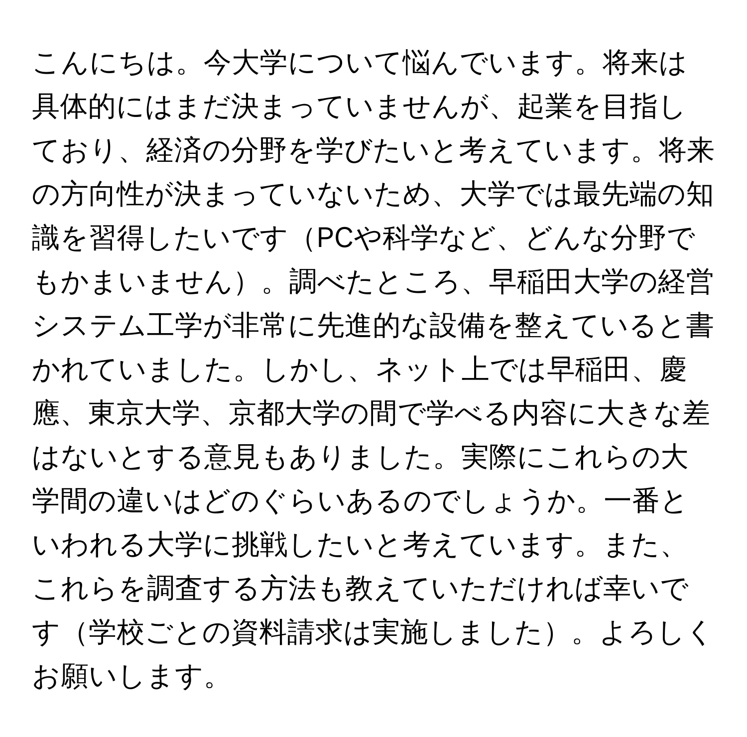 こんにちは。今大学について悩んでいます。将来は具体的にはまだ決まっていませんが、起業を目指しており、経済の分野を学びたいと考えています。将来の方向性が決まっていないため、大学では最先端の知識を習得したいですPCや科学など、どんな分野でもかまいません。調べたところ、早稲田大学の経営システム工学が非常に先進的な設備を整えていると書かれていました。しかし、ネット上では早稲田、慶應、東京大学、京都大学の間で学べる内容に大きな差はないとする意見もありました。実際にこれらの大学間の違いはどのぐらいあるのでしょうか。一番といわれる大学に挑戦したいと考えています。また、これらを調査する方法も教えていただければ幸いです学校ごとの資料請求は実施しました。よろしくお願いします。