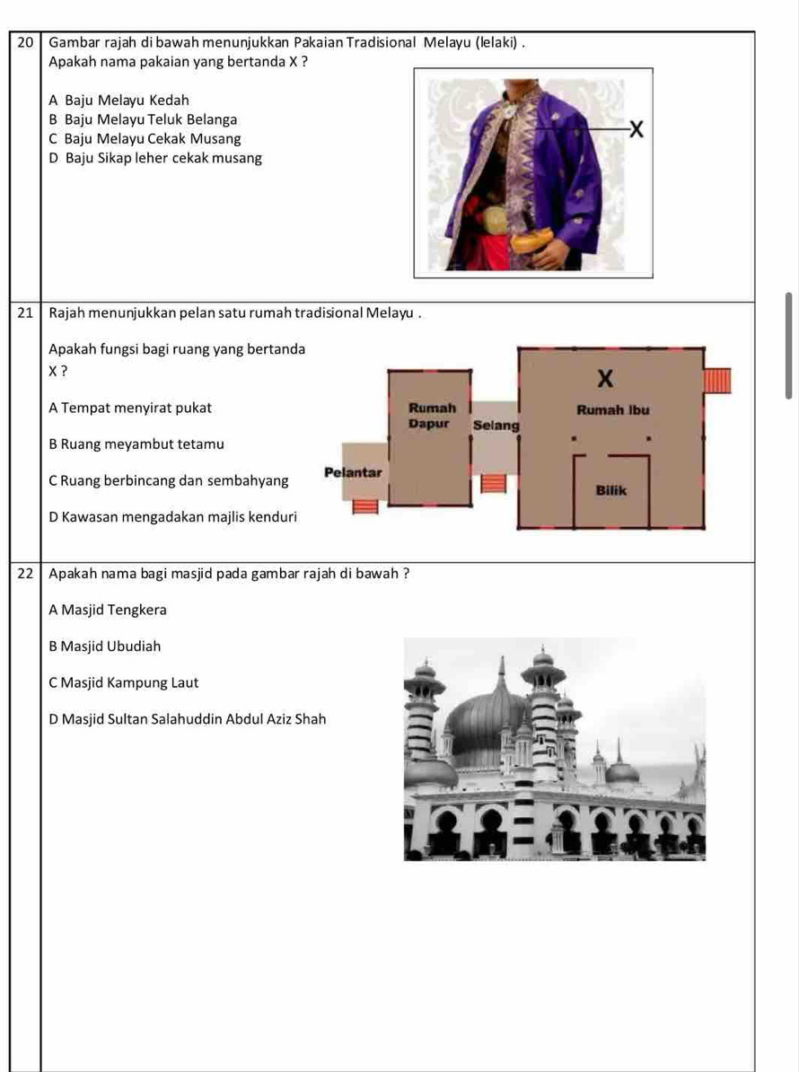 Gambar rajah di bawah menunjukkan Pakaian Tradisional Melayu (lelaki) .
Apakah nama pakaian yang bertanda X ?
A Baju Melayu Kedah
B Baju Melayu Teluk Belanga
C Baju Melayu Cekak Musang
D Baju Sikap leher cekak musang
21 Rajah menunjukkan pelan satu rumah tradisional Melayu .
Apakah fungsi bagi ruang yang bertan
X ?
A Tempat menyirat pukat
B Ruang meyambut tetamu
C Ruang berbincang dan sembahyang
D Kawasan mengadakan majlis kendur
22 Apakah nama bagi masjid pada gambar rajah di bawah ?
A Masjid Tengkera
B Masjid Ubudiah
C Masjid Kampung Laut
D Masjid Sultan Salahuddin Abdul Aziz Shah