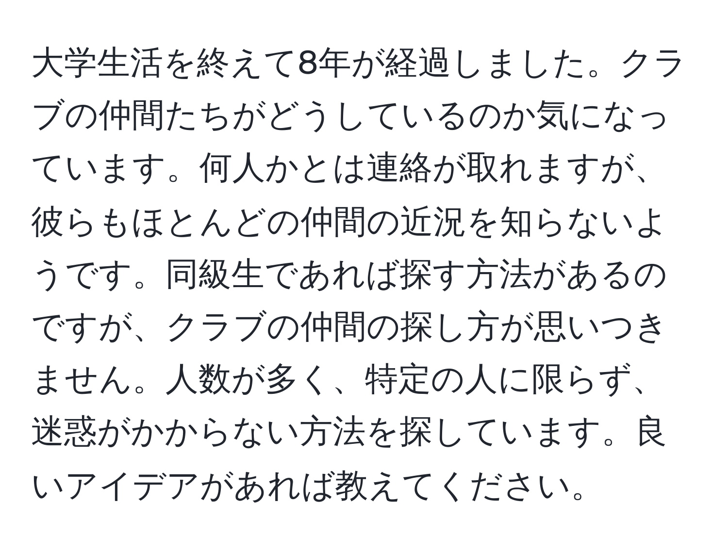 大学生活を終えて8年が経過しました。クラブの仲間たちがどうしているのか気になっています。何人かとは連絡が取れますが、彼らもほとんどの仲間の近況を知らないようです。同級生であれば探す方法があるのですが、クラブの仲間の探し方が思いつきません。人数が多く、特定の人に限らず、迷惑がかからない方法を探しています。良いアイデアがあれば教えてください。