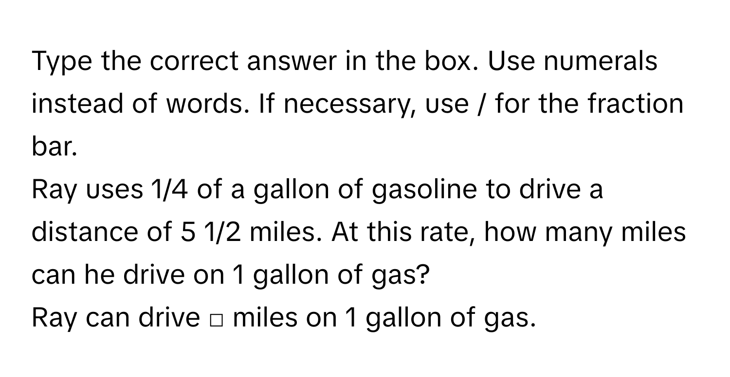 Type the correct answer in the box. Use numerals instead of words. If necessary, use / for the fraction bar. 
Ray uses 1/4 of a gallon of gasoline to drive a distance of 5 1/2 miles. At this rate, how many miles can he drive on 1 gallon of gas? 
Ray can drive □ miles on 1 gallon of gas.