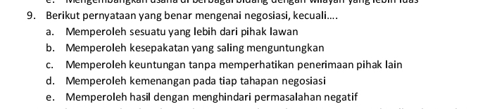 Berikut pernyataan yang benar mengenai negosiasi, kecuali....
a. Memperoleh sesuatu yang lebih dari pihak Iawan
b. Memperoleh kesepakatan yang saling menguntungkan
c. Memperoleh keuntungan tanpa memperhatikan penerimaan pihak lain
d. Memperoleh kemenangan pada tiap tahapan negosiasi
e. Memperoleh hasil dengan menghindari permasalahan negatif