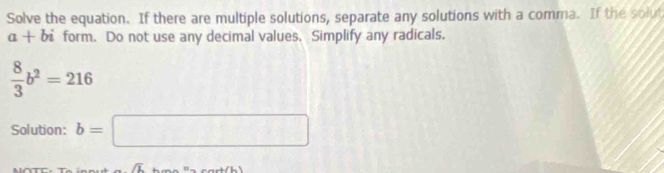 Solve the equation. If there are multiple solutions, separate any solutions with a comma. If the solut
a+bi form. Do not use any decimal values. Simplify any radicals.
 8/3 b^2=216
Solution: b=□