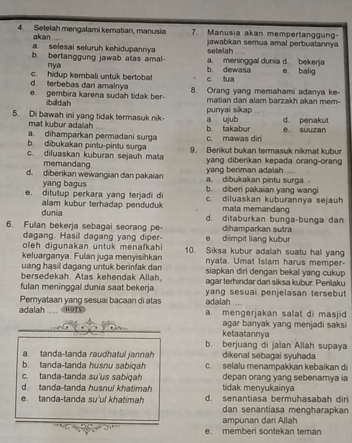 Setelah mengalami kematian, manusia 7 Manusia akan mempertanggung-
akan jawabkan semua amal perbuatannya
a. selesai seluruh kehidupannya setelah
b. bertanggung jawab atas amal- a. meninggal dunia d. bekerja
nya b. dewasa e balig
c. hidup kembali untuk bertobat c tua
d. terbebas dari amalnya 8. Orang yang memahami adanya ke-
e. gembira karena sudah tidak ber- matian dan alam barzakh akan mem-
ibadah
punyai sikap
5. Di bawah ini yang tidak termasuk nik- a ujub d. penakut
mat kubur adalah b takabur e suuzan
a. dihamparkan permadani surga c. mawas diri
b. dibukakan pintu-pintu surga 9. Berikut bukan termasuk nikmat kubur
c. diluaskan kuburan sejauh mata yang diberikan kepada orang-orang
memandang
yang beriman adalah
d. diberikan wewangian dan pakaian a. dibukakan pintu surga   
yang bagus b. diberi pakaian yang wangi
e ditutup perkara yang terjadi di c. diluaskan kuburannya sejauh
alam kubur terhadap penduduk mata memandang
dunia d. ditaburkan bunga-bunga dan
6. Fulan bekerja sebagai seorang pe- dihamparkan sutra
dagang. Hasil dagang yang diper- e diimpit liang kubur
oleh digunakan untuk menafkahi 10. Siksa kubur adalah suatu hal yang
keluarganya. Fulan juga menyisihkan nyata. Umat Islam harus memper-
uang hasil dagang untuk berinfak dan siapkan diri dengan bekal yang cukup
bersedekah. Atas kehendak Allah. agar terhindar dari siksa kubur. Perilaku
fulan meninggal dunia saat bekerja yang sesuai penjelasan tersebut
Pernyataan yang sesuai bacaan di atas adalah ....
adalah HOTS a. mengerjakan salat di masjid
agar banyak yang menjadi saksi
ketaatannya
b. berjuang di jalan Allah supaya
a tanda-tanda raudhatul jannah dikenal sebagai syuhada
b. tanda-tanda husnu sabiqah c. selalu menampakkan kebaikan di
c. tanda-tanda su’us sabiqah depan orang yang sebenarnya ia
d. tanda-tanda husnul khatimah tidak menyukainya
e. tanda-tanda su'ul khatimah d. senantiasa bermuhasabah diri
dan senantiasa mengharapkan
ampunan dari Allah
e. memberi sontekan teman