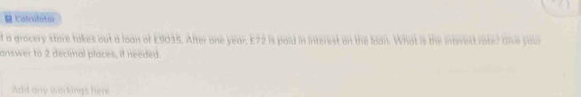 Calculator 
f a grocery store takes out a loan of £9035. After one year. E72 is paid in interest on the lodn. What is the interest rate? Give yaun 
answer to 2 decimal places, if needed. 
Add ony workings here