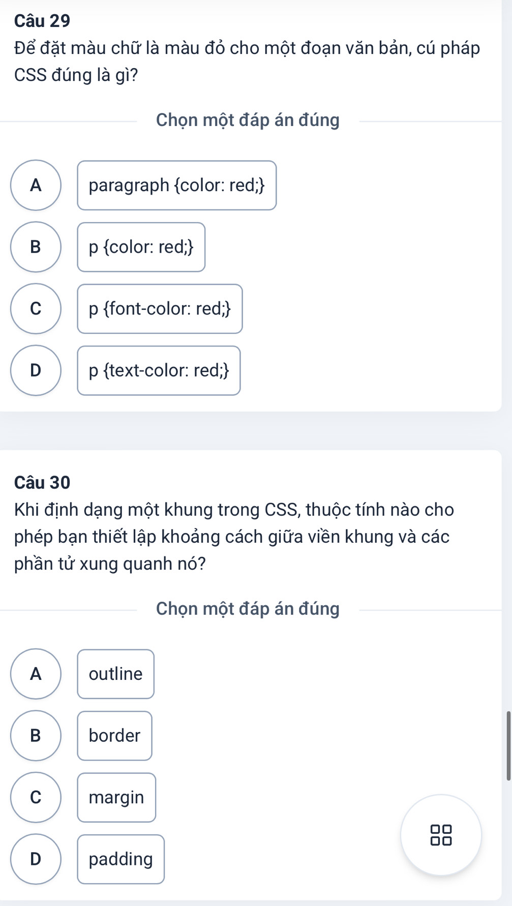 Để đặt màu chữ là màu đỏ cho một đoạn văn bản, cú pháp
CSS đúng là gì?
Chọn một đáp án đúng
A paragraph color: red;
B p color: red;
C p font-color: red;
D p text-color: red;
Câu 30
Khi định dạng một khung trong CSS, thuộc tính nào cho
phép bạn thiết lập khoảng cách giữa viền khung và các
phần tử xung quanh nó?
Chọn một đáp án đúng
A outline
B border
C margin
D padding