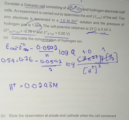 Consider a Galvanic cell consisting of a(Zn^(2+)/Zn) and hydrogen electrode half 
cells. An experiment is carried out to determine the emf (εει) of the cell. The 
zinc electrode is immersed in a _ 1.0MZn^(2+) solution and the pressure of 
hydrogen gas is 1 atm. The cell potential obtained at 25°C is 0.54 V.
(E°zn^(2+)|zn=-0.76V and E°H^+|H=0.00V)
(a) Calculate the concentration of hydrogen ion. 
(b) State the observation at anode and cathode when the cell connected