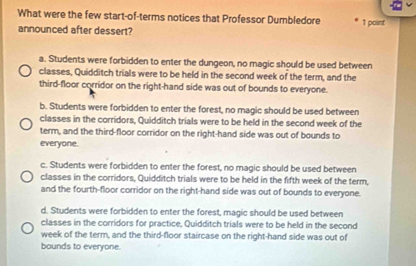 What were the few start-of-terms notices that Professor Dumbledore 1 point
announced after dessert?
a. Students were forbidden to enter the dungeon, no magic should be used between
classes, Quidditch trials were to be held in the second week of the term, and the
third-floor corridor on the right-hand side was out of bounds to everyone.
b. Students were forbidden to enter the forest, no magic should be used between
classes in the corridors, Quidditch trials were to be held in the second week of the
term, and the third-floor corridor on the right-hand side was out of bounds to
everyone.
c. Students were forbidden to enter the forest, no magic should be used between
classes in the corridors, Quidditch trials were to be held in the fifth week of the term,
and the fourth-floor corridor on the right-hand side was out of bounds to everyone.
d. Students were forbidden to enter the forest, magic should be used between
classes in the corridors for practice, Quidditch trials were to be held in the second
week of the term, and the third-floor staircase on the right-hand side was out of
bounds to everyone.