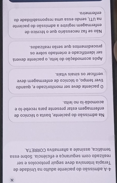 4-A admissão do paciente adulto na Unidade de
Terapia Intensiva deve seguir protocolos e ser
realizado com segurança e eficiência. Sobre essa
temática, assinale a alternativa CORRETA.
Na admissão do paciente, basta o técnico de
enfermagem estar presente para recebê-lo e
acomodá-lo no leito.
O paciente deve ser monitorizado e, quando
tiver tempo, o técnico de enfermagem deve
verificar os sinais vitais.
Após acomodação do leito, o paciente deverá
ser identificado e orientado sobre os
procedimentos que serão realizados.
Não se faz necessário que o técnico de
enfermagem registre a admissão do paciente
na UTI, sendo essa uma responsabilidade do
enfermeiro.