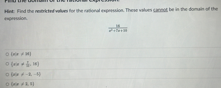 Pind thể domam
Hint: Find the restricted values for the rational expression. These values cannot be in the domain of the
expression.
 16/x^2+7x+10 
 x|x!= 16
 x|x!=  7/10 ,16
 x|x!= -2,-5
 x|x!= 2,5