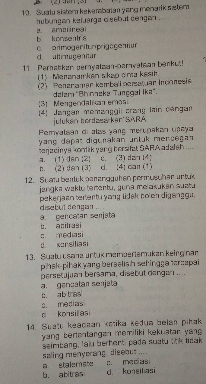 (2) dan (3)
10. Suatu sistem kekerabatan yang menarik sistem
hubungan keluarga disebut dengan ....
a. ambilineal
b. konsentris
c. primogenitur/prigogenitur
d. ultimugenitur
11. Perhatikan pernyataan-pernyataan berikut! 1
(1) Menanamkan sikap cinta kasih.
(2) Penanaman kembali persatuan Indonesia
dalam “Bhinneka Tunggal Ika”.
(3) Mengendalikan emosi.
(4) Jangan memanggil orang lain dengan
julukan berdasarkan SARA.
Pernyataan di atas yang merupakan upaya
yang dapat digunakan untuk mencegah .
terjadinya konflik yang bersifat SARA adalah ....
a. (1) dan (2) c. (3) dan (4)
b. (2) dan (3) d. (4) dan (1)
12. Suatu bentuk penangguhan permusuhan untuk
jangka waktu tertentu, guna melakukan suatu
pekerjaan tertentu yang tidak boleh diganggu,
disebut dengan ....
a. gencatan senjata
b. abitrasi
c. mediasi
d. konsiliasi
13. Suatu usaha untuk mempertemukan keinginan
pihak-pihak yang berselisih sehingga tercapai
persetujuan bersama, disebut dengan ....
a. gencatan senjata
b. abitrasi
c. mediasi
d. konsiliasi
14. Suatu keadaan ketika kedua belah pihak
yang bertentangan memiliki kekuatan yang
seimbang, lalu berhenti pada suatu titik tidak
saling menyerang, disebut ....
a. stalemate c. mediasi
b. abitrasi d. konsiliasi