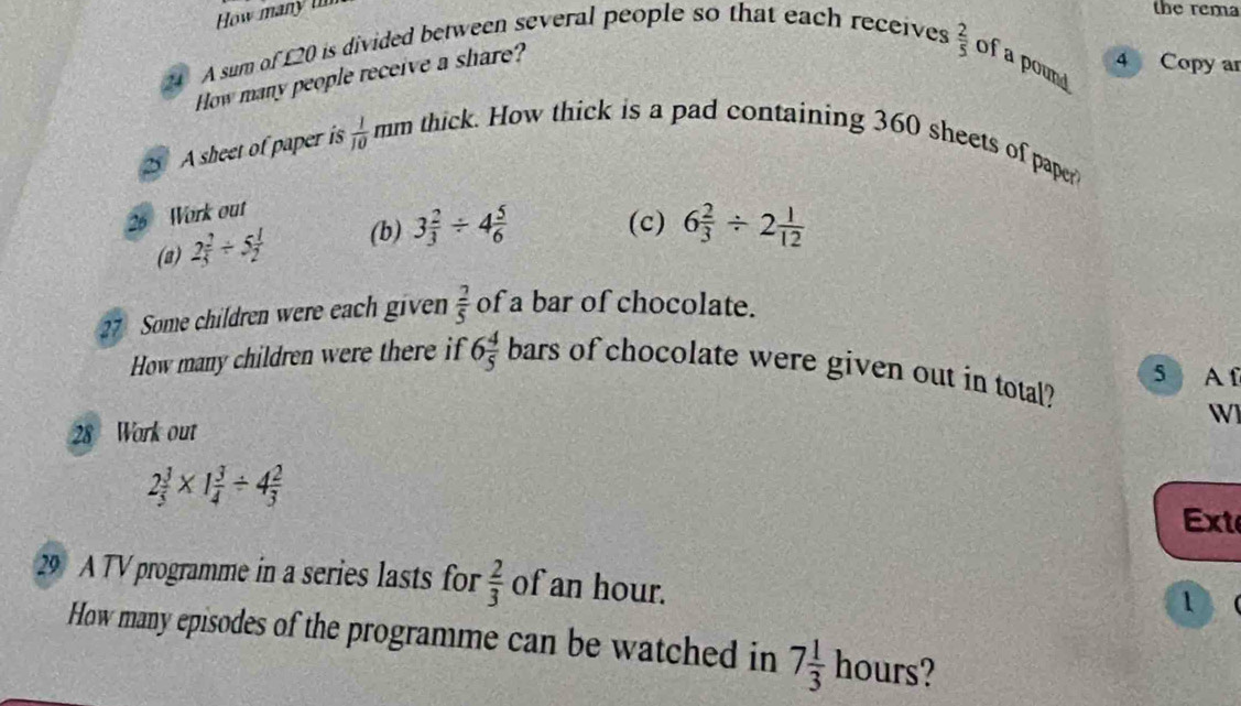 How many u 
the rema 
A sum of £20 is divided between several people so that each receives 
How many people receive a share?
 2/5  of a pound 
4 Copy ar 
2 A sheet of paper is  1/10 mm thick. How thick is a pad containing 360 sheets of paper 
26 Work out 
(a) 2 2/5 / 5 1/2  (b) 3 2/3 / 4 5/6  (c) 6 2/3 / 2 1/12 
27 Some children were each given  2/5  of a bar of chocolate. 
How many children were there if 6 4/5 bars of chocolate were given out in total? 5 A f 
W 
28 Work out
2 3/5 * 1 3/4 / 4 2/3 
Ext 
29 A TV programme in a series lasts for  2/3  of an hour. 
1 
How many episodes of the programme can be watched in 7 1/3  hours?