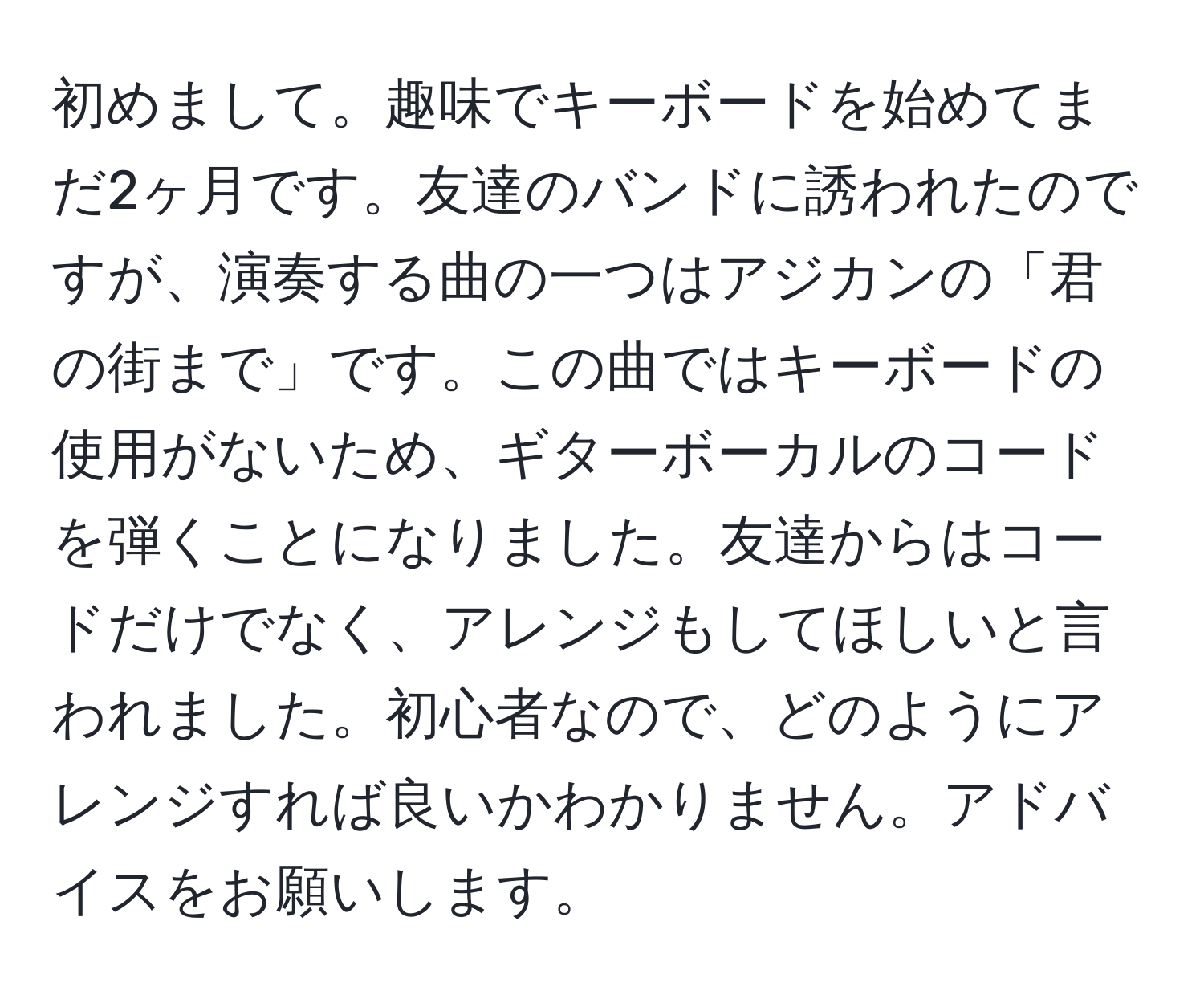 初めまして。趣味でキーボードを始めてまだ2ヶ月です。友達のバンドに誘われたのですが、演奏する曲の一つはアジカンの「君の街まで」です。この曲ではキーボードの使用がないため、ギターボーカルのコードを弾くことになりました。友達からはコードだけでなく、アレンジもしてほしいと言われました。初心者なので、どのようにアレンジすれば良いかわかりません。アドバイスをお願いします。