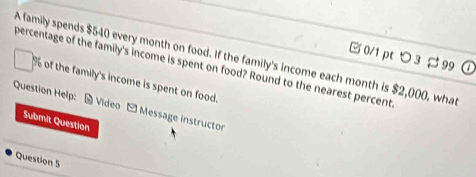 つ 3 ¤ 99 
A family spends $540 every month on food. If the family's income each month is $2,000, what 
percentage of the family's income is spent on food? Round to the nearest percents
% of the family's income is spent on food. 
Question Help: # Video - Message instructor 
Submit Question 
Question 5