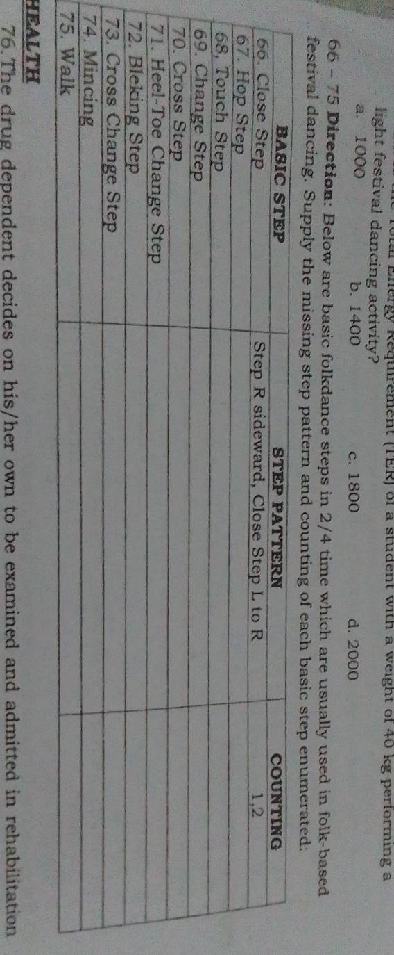 Tolal Energy Requirement (TER) of a student with a weight of 40 kg performing a
light festival dancing activity?
a. 1000 b. 1400 c. 1800 d. 2000
66 - 75 Direction: Below are basic folkdance steps in 2/4 time which are usually used in folk-based
festival dancing. Supply the missing step pattern and counting of each basic step enumerated:
HEALTH
76. The drug dependent decides on his/her own to be examined and admitted in rehabilitation