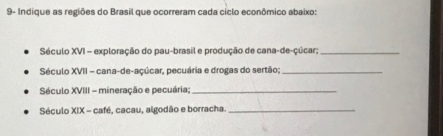 9- Indique as regiões do Brasil que ocorreram cada ciclo econômico abaixo: 
Século XVI - exploração do pau-brasil e produção de cana-de-çúcar;_ 
Século XVII - cana-de-açúcar, pecuária e drogas do sertão;_ 
Século XVIII - mineração e pecuária;_ 
Século XIX - café, cacau, algodão e borracha._