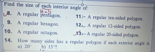 Find the size of each interior angle of: 
8. A regular pentagon. 11- A regular ten-sided polygon. 
9. A regular hexagon. 12. A regular 12 -sided polygon. 
10. A regular octagon. 1 - A regular 20 -sided polygon. 
14. How many sides has a regular polygon if each exterior angle is 
a) 20° b) 15° ?