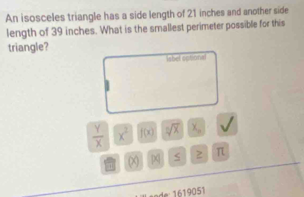 An isosceles triangle has a side length of 21 inches and another side 
length of 39 inches. What is the smallest perimeter possible for this 
triangle? 
label optional
 Y/X  x^2 f(x) sqrt[n](X) x_n U
m (X) 2 2 π